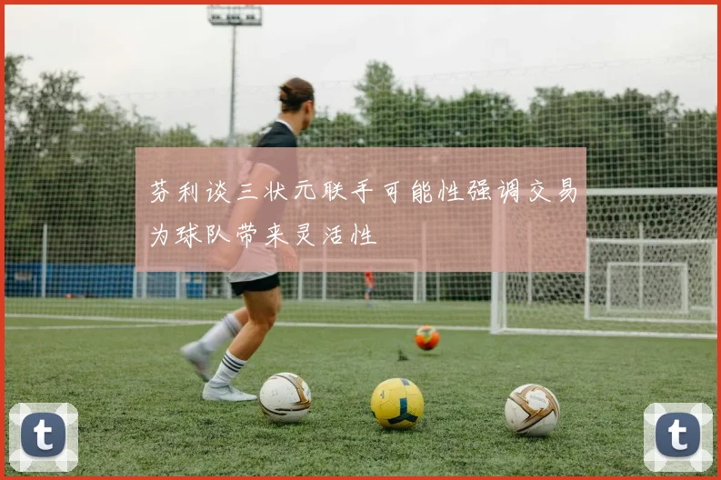 芬利谈三状元联手可能性强调交易为球队带来灵活性