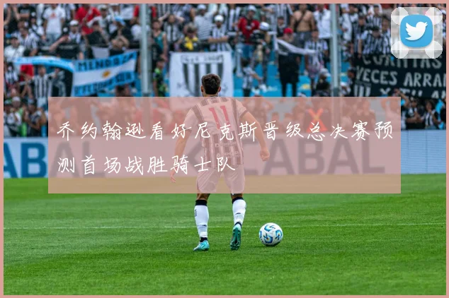 乔约翰逊看好尼克斯晋级总决赛预测首场战胜骑士队