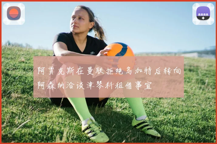 阿贾克斯在曼联拒绝乌加特后转向阿森纳洽谈津琴科租借事宜