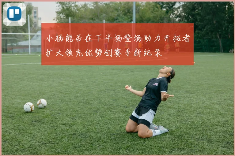 小杨能否在下半场登场助力开拓者扩大领先优势创赛季新纪录