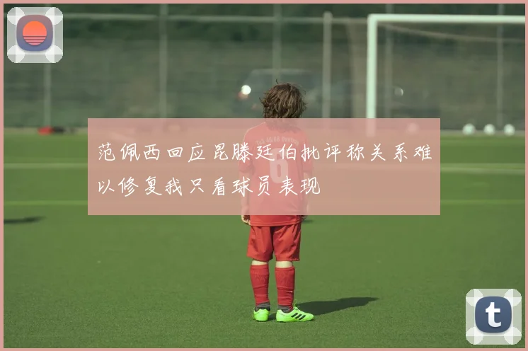 范佩西回应昆滕廷伯批评称关系难以修复我只看球员表现