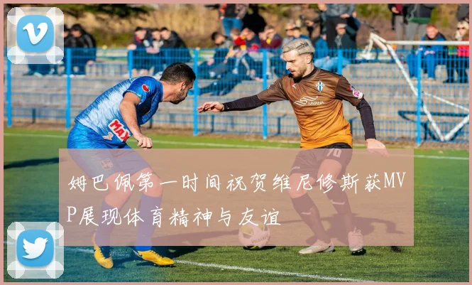 姆巴佩第一时间祝贺维尼修斯获MVP展现体育精神与友谊