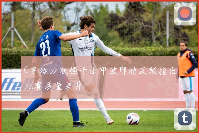 C罗称沙联强于法甲波耶特反驳指出比赛质量差异