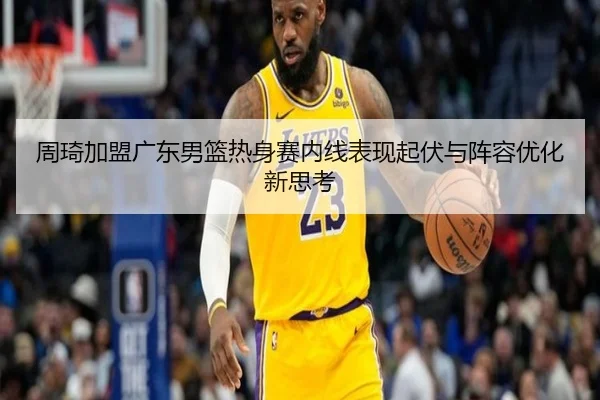 周琦加盟广东男篮热身赛内线表现起伏与阵容优化新思考